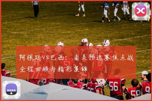 阿根廷vs巴西：南美预选赛焦点战全程回顾与精彩集锦