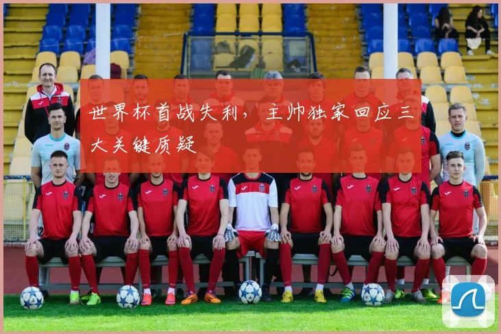 世界杯首战失利，主帅独家回应三大关键质疑