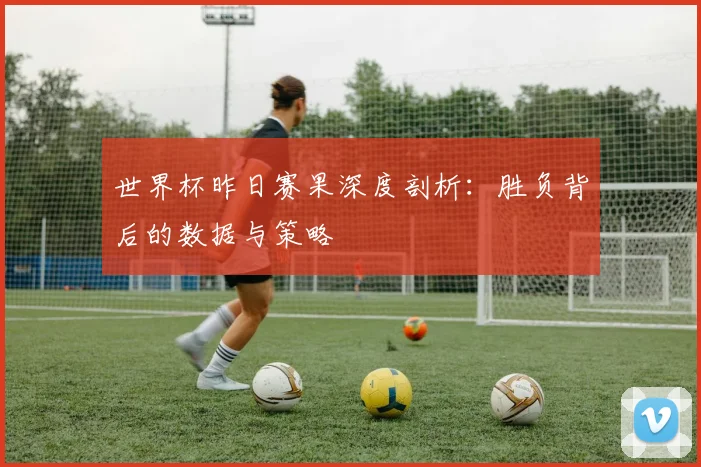 世界杯昨日赛果深度剖析：胜负背后的数据与策略
