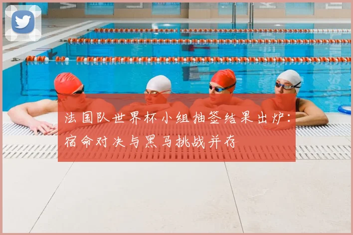 法国队世界杯小组抽签结果出炉：宿命对决与黑马挑战并存