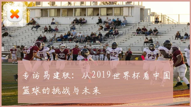 专访易建联：从2019世界杯看中国篮球的挑战与未来