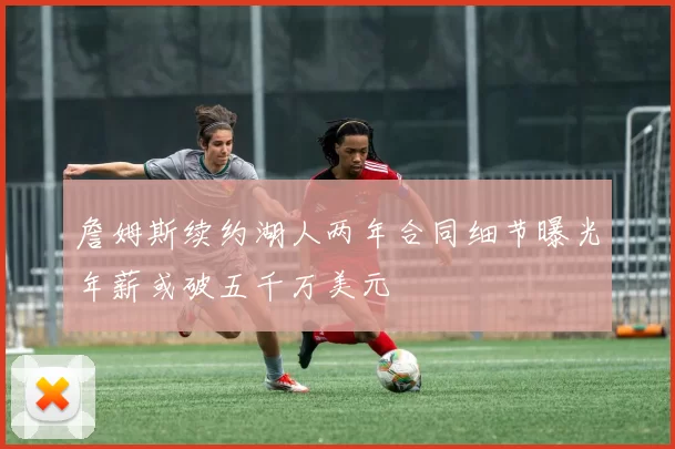 詹姆斯续约湖人两年合同细节曝光年薪或破五千万美元