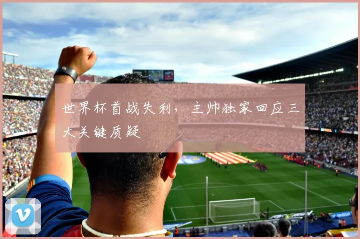 世界杯首战失利,主帅独家回应三大关键质疑