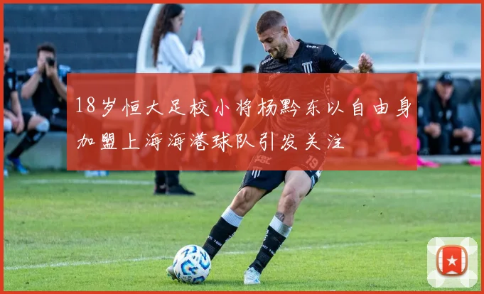 18岁恒大足校小将杨黔东以自由身加盟上海海港球队引发关注