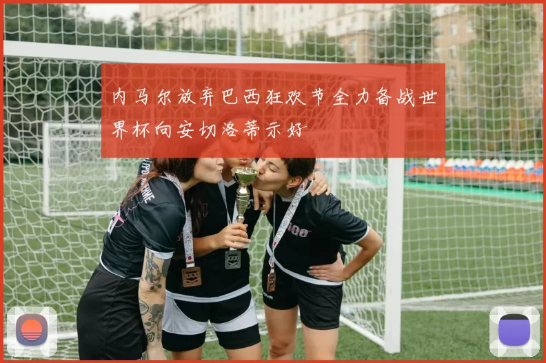 内马尔放弃巴西狂欢节全力备战世界杯向安切洛蒂示好