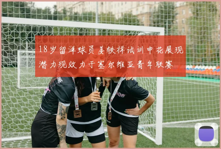 18岁留洋球员姜轶祥试训申花展现潜力现效力于塞尔维亚青年联赛