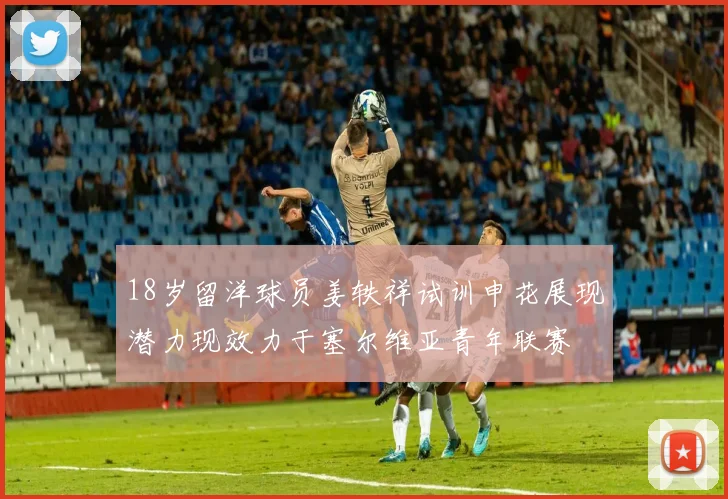 18岁留洋球员姜轶祥试训申花展现潜力现效力于塞尔维亚青年联赛