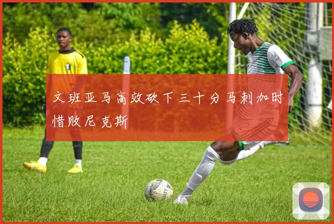 文班亚马高效砍下三十分马刺加时惜败尼克斯