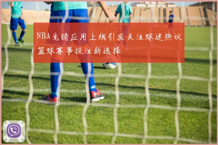 NBA竞猜应用上线引发关注球迷热议篮球赛事投注新选择