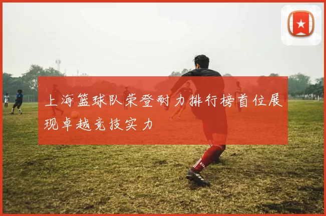 上海篮球队荣登耐力排行榜首位展现卓越竞技实力