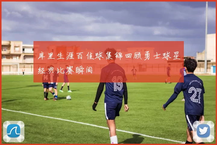 库里生涯百佳球集锦回顾勇士球星经典比赛瞬间