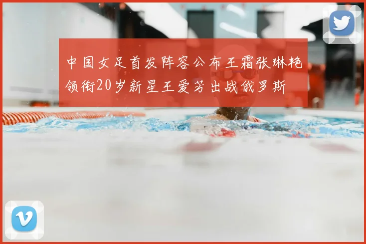 中国女足首发阵容公布王霜张琳艳领衔20岁新星王爱芳出战俄罗斯