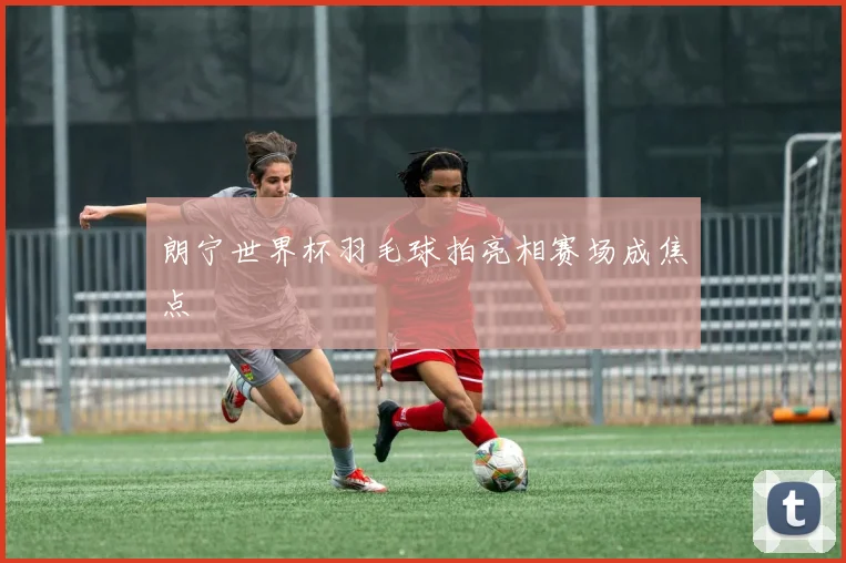 朗宁世界杯羽毛球拍亮相赛场成焦点