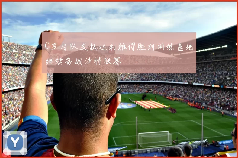 C罗与队友抵达利雅得胜利训练基地继续备战沙特联赛