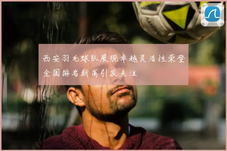 西安羽毛球队展现卓越灵活性荣登全国排名新高引发关注