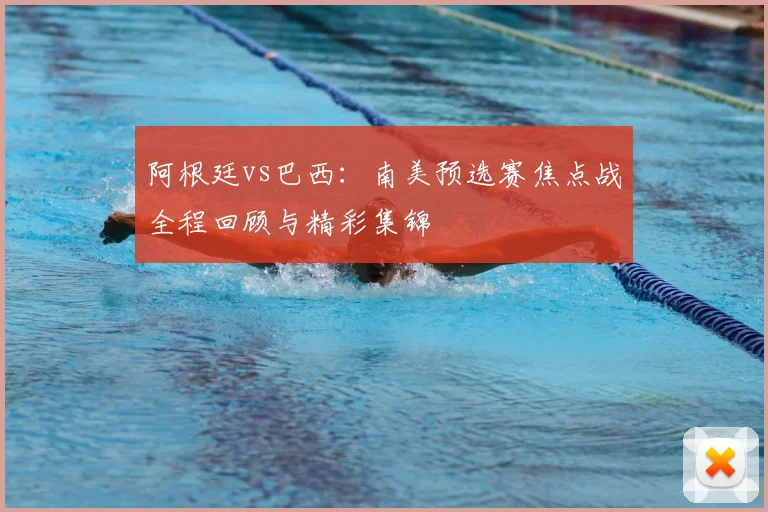 阿根廷vs巴西：南美预选赛焦点战全程回顾与精彩集锦