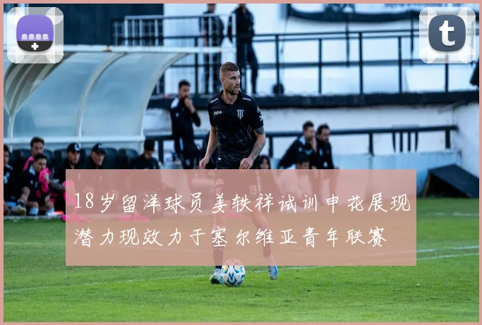 18岁留洋球员姜轶祥试训申花展现潜力现效力于塞尔维亚青年联赛
