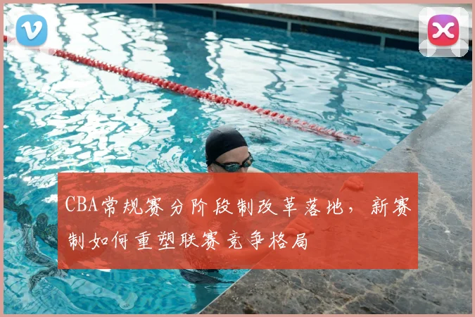 CBA常规赛分阶段制改革落地，新赛制如何重塑联赛竞争格局