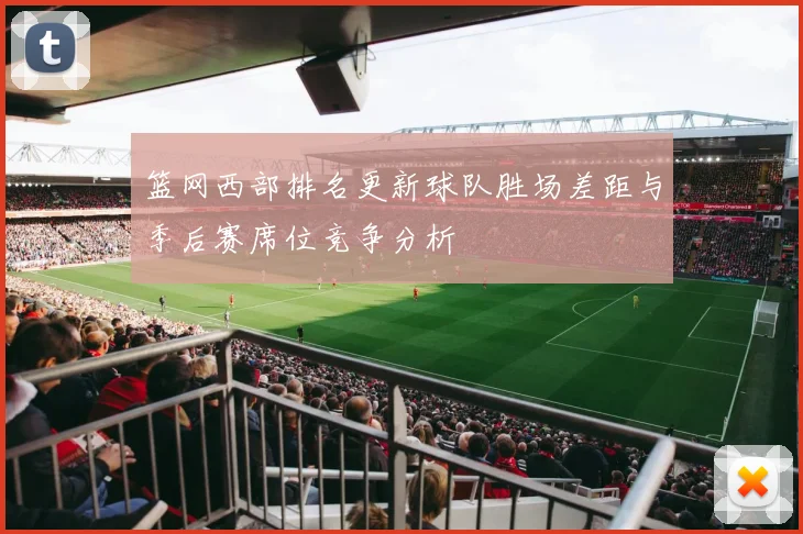 篮网西部排名更新球队胜场差距与季后赛席位竞争分析