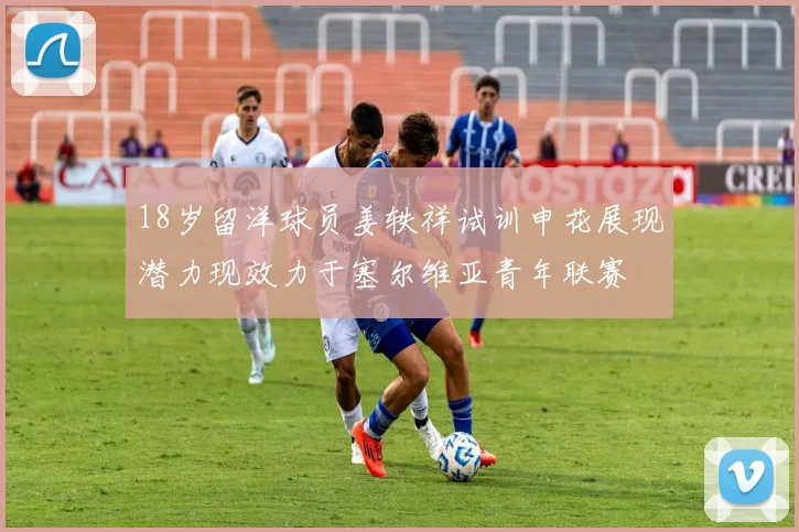 18岁留洋球员姜轶祥试训申花展现潜力现效力于塞尔维亚青年联赛
