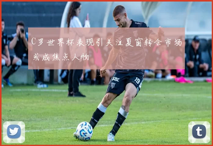 C罗世界杯表现引关注夏窗转会市场或成焦点人物