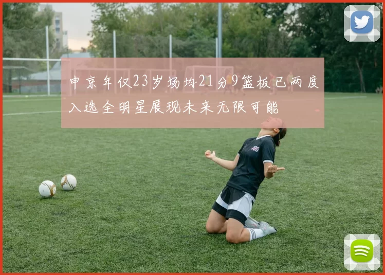 申京年仅23岁场均21分9篮板已两度入选全明星展现未来无限可能