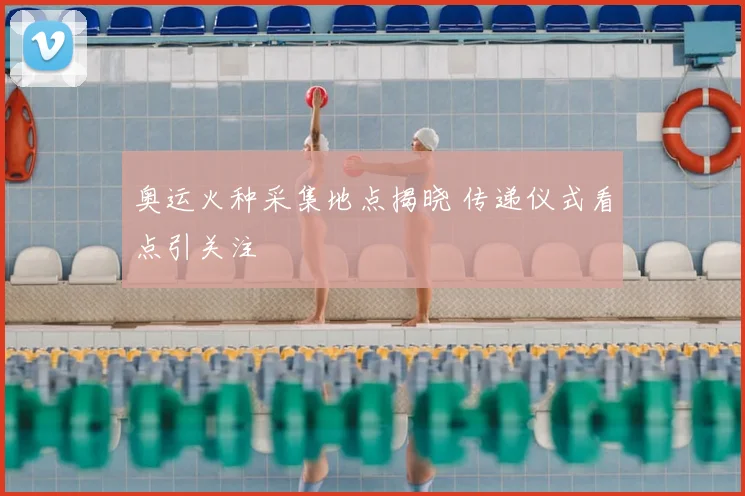 奥运火种采集地点揭晓 传递仪式看点引关注