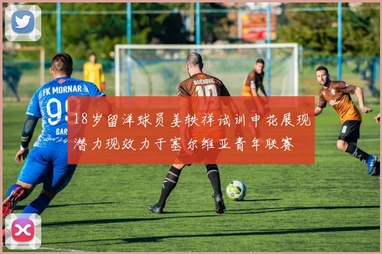 18岁留洋球员姜轶祥试训申花展现潜力现效力于塞尔维亚青年联赛