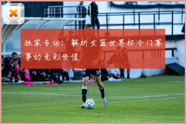 独家专访：解析女篮世界杯冷门赛事的竞彩价值
