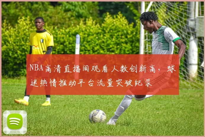 NBA高清直播间观看人数创新高，球迷热情推动平台流量突破纪录