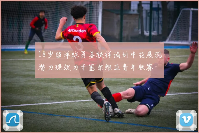 18岁留洋球员姜轶祥试训申花展现潜力现效力于塞尔维亚青年联赛
