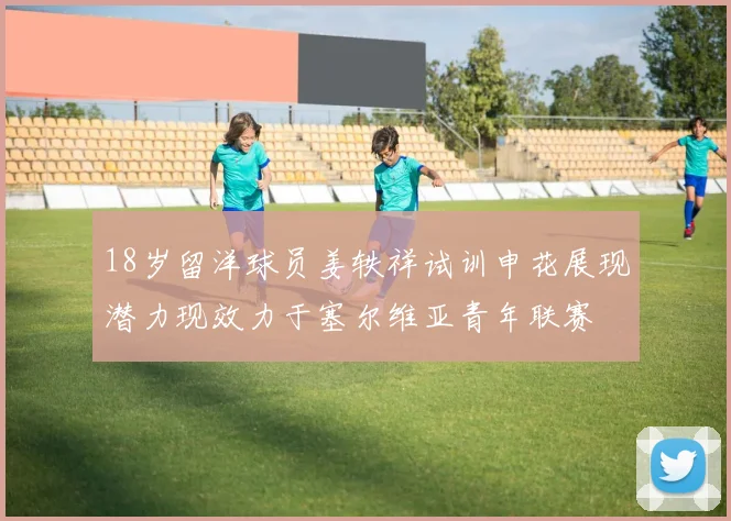 18岁留洋球员姜轶祥试训申花展现潜力现效力于塞尔维亚青年联赛