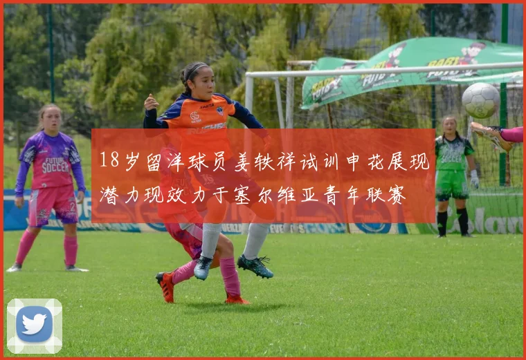 18岁留洋球员姜轶祥试训申花展现潜力现效力于塞尔维亚青年联赛