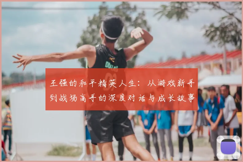 王强的和平精英人生：从游戏新手到战场高手的深度对话与成长故事