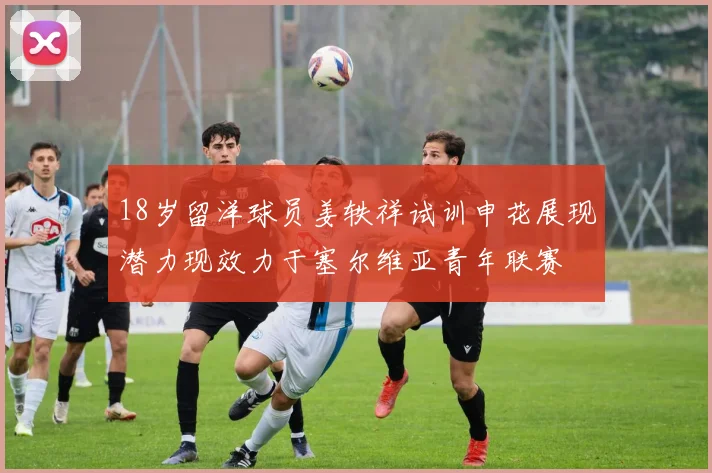 18岁留洋球员姜轶祥试训申花展现潜力现效力于塞尔维亚青年联赛