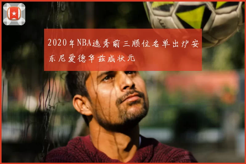 2020年NBA选秀前三顺位名单出炉安东尼爱德华兹成状元