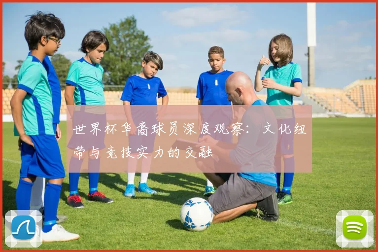 世界杯华裔球员深度观察：文化纽带与竞技实力的交融