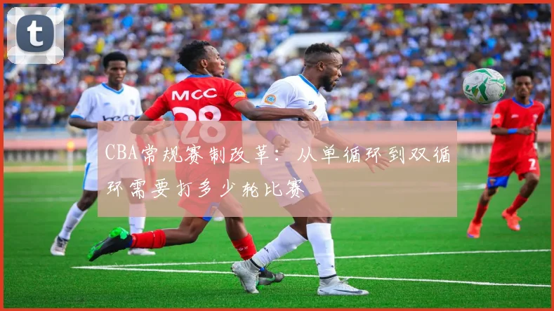 CBA常规赛制改革：从单循环到双循环需要打多少轮比赛