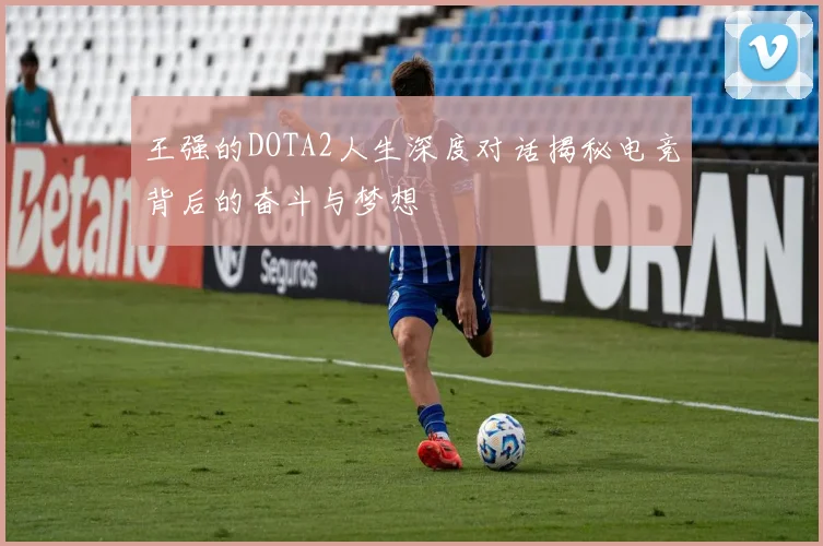 王强的DOTA2人生深度对话揭秘电竞背后的奋斗与梦想