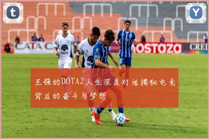 王强的DOTA2人生深度对话揭秘电竞背后的奋斗与梦想