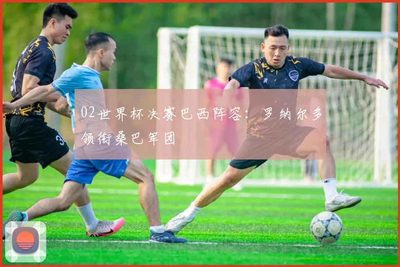 02世界杯决赛巴西阵容：罗纳尔多领衔桑巴军团