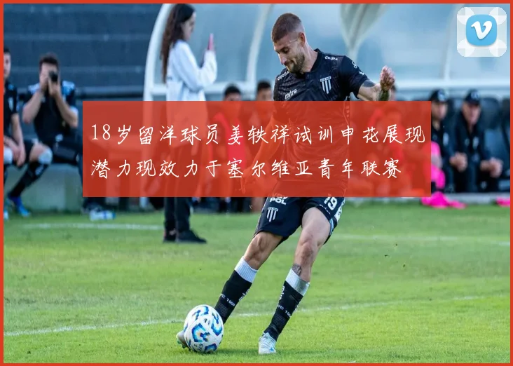 18岁留洋球员姜轶祥试训申花展现潜力现效力于塞尔维亚青年联赛