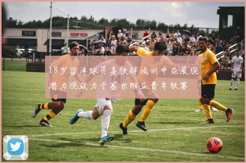 18岁留洋球员姜轶祥试训申花展现潜力现效力于塞尔维亚青年联赛