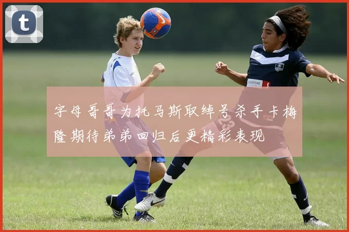 字母哥哥为托马斯取绰号杀手卡梅隆期待弟弟回归后更精彩表现