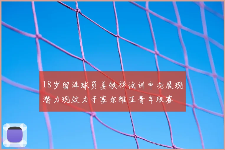 18岁留洋球员姜轶祥试训申花展现潜力现效力于塞尔维亚青年联赛