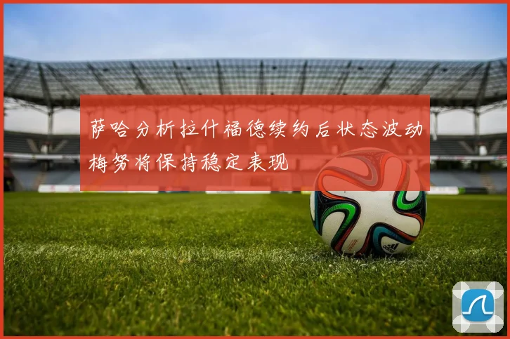 萨哈分析拉什福德续约后状态波动梅努将保持稳定表现