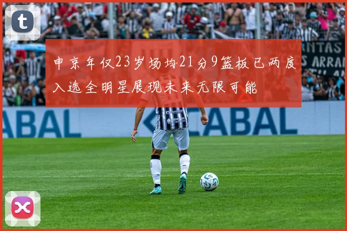 申京年仅23岁场均21分9篮板已两度入选全明星展现未来无限可能