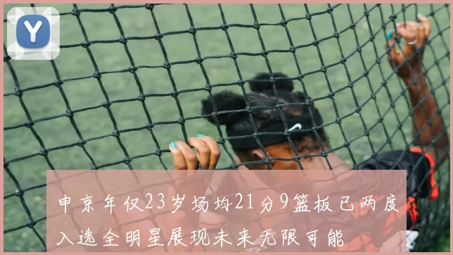 申京年仅23岁场均21分9篮板已两度入选全明星展现未来无限可能