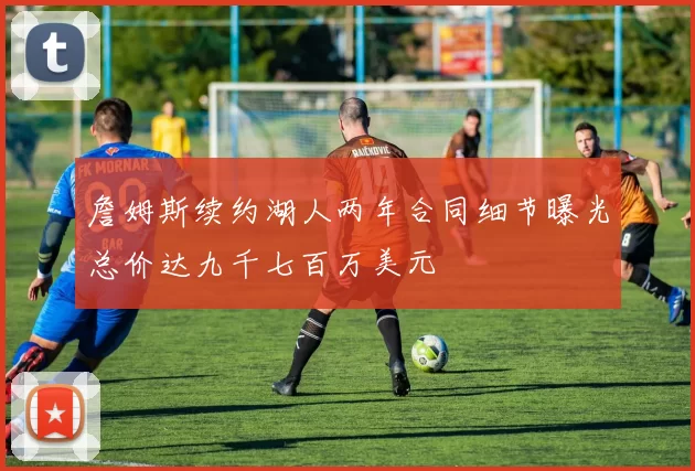 詹姆斯续约湖人两年合同细节曝光总价达九千七百万美元