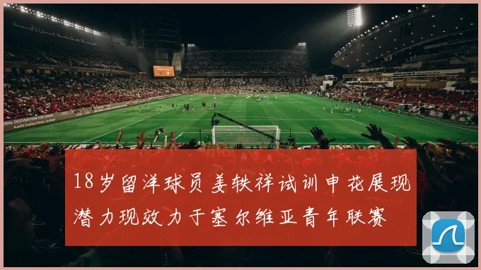 18岁留洋球员姜轶祥试训申花展现潜力现效力于塞尔维亚青年联赛